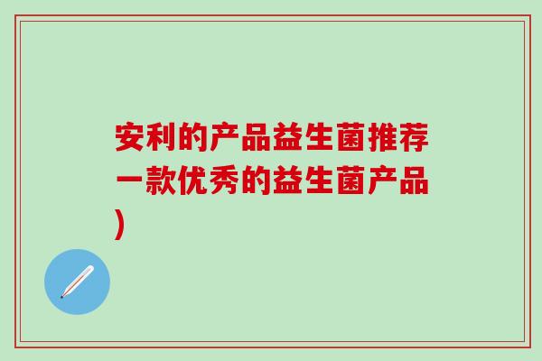 安利的产品益生菌推荐一款优秀的益生菌产品)