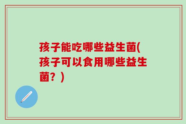 孩子能吃哪些益生菌(孩子可以食用哪些益生菌？)