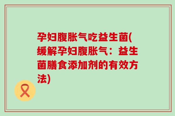 孕妇腹胀气吃益生菌(缓解孕妇腹胀气：益生菌膳食添加剂的有效方法)
