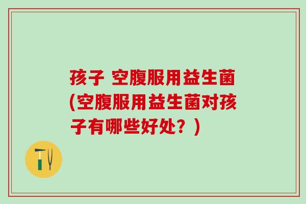 孩子 空腹服用益生菌(空腹服用益生菌对孩子有哪些好处？)