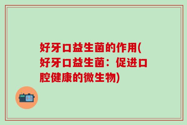 好牙口益生菌的作用(好牙口益生菌:促进口腔健康的微生物) 好牙口益生菌的作用(好牙口益生菌:促进口腔健康的微生物)