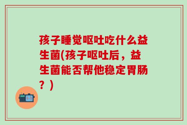 孩子睡觉呕吐吃什么益生菌(孩子呕吐后，益生菌能否帮他稳定胃肠？)