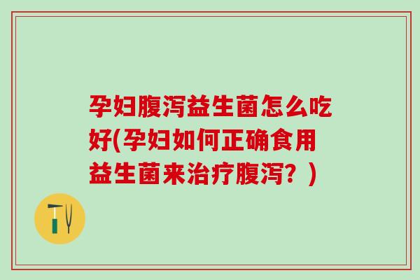 孕妇腹泻益生菌怎么吃好(孕妇如何正确食用益生菌来治疗腹泻？)