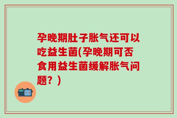孕晚期肚子胀气还可以吃益生菌(孕晚期可否食用益生菌缓解胀气问题？)