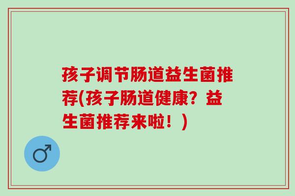 孩子调节肠道益生菌推荐(孩子肠道健康？益生菌推荐来啦！)