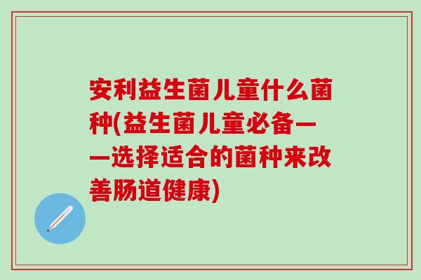 安利益生菌儿童什么菌种(益生菌儿童必备——选择适合的菌种来改善肠道健康)