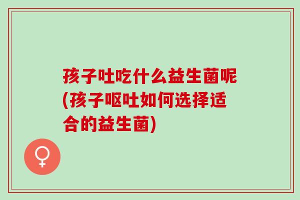 孩子吐吃什么益生菌呢(孩子呕吐如何选择适合的益生菌)