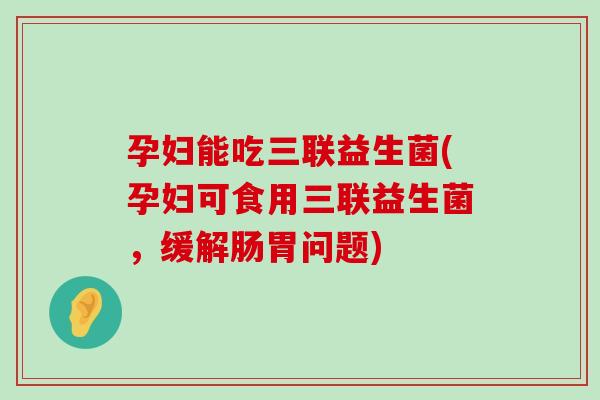 孕妇能吃三联益生菌(孕妇可食用三联益生菌，缓解肠胃问题)