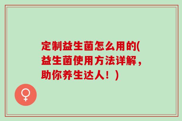 定制益生菌怎么用的(益生菌使用方法详解，助你养生达人！)