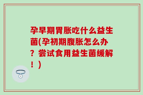 孕早期胃胀吃什么益生菌(孕初期腹胀怎么办？尝试食用益生菌缓解！)