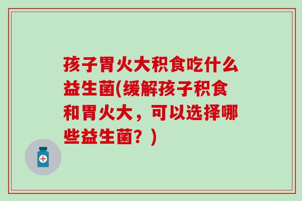 孩子胃火大积食吃什么益生菌(缓解孩子积食和胃火大，可以选择哪些益生菌？)