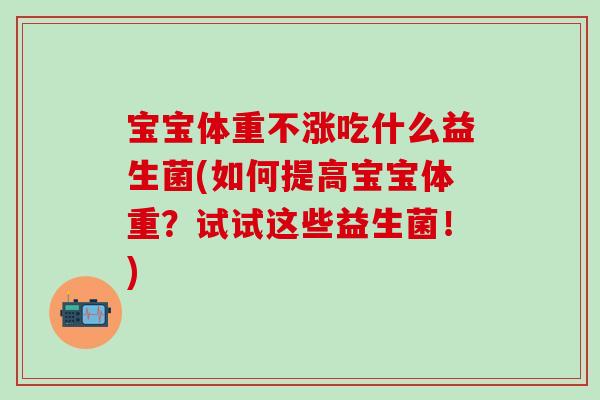 宝宝体重不涨吃什么益生菌(如何提高宝宝体重?试试这些益生菌!) 宝宝体重不涨吃什么益生菌(如何提高宝宝体重?试试这些益生菌!)