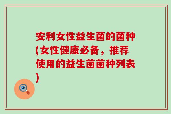 安利女性益生菌的菌种(女性健康必备，推荐使用的益生菌菌种列表)