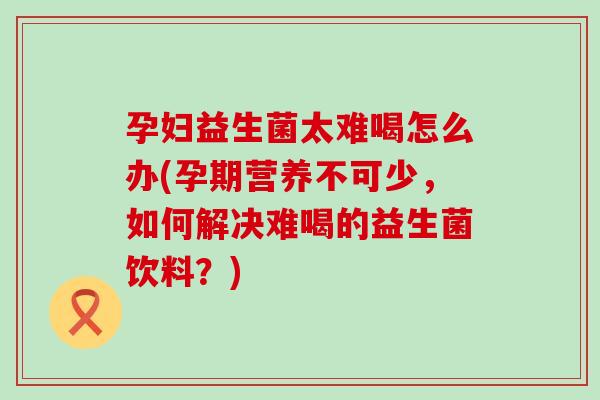 孕妇益生菌太难喝怎么办(孕期营养不可少,如何解决难喝的益生菌饮料?) 孕妇益生菌太难喝怎么办(孕期营养不可少,如何解决难喝的益生菌饮料?)