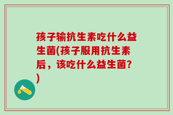 孩子输抗生素吃什么益生菌(孩子服用抗生素后,该吃什么益生菌?) 孩子输抗生素吃什么益生菌(孩子服用抗生素后,该吃什么益生菌?)