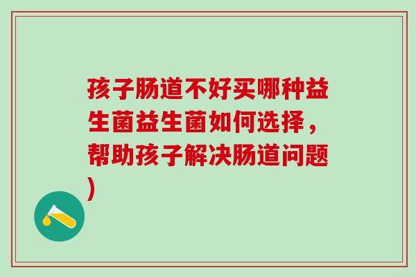 孩子肠道不好买哪种益生菌益生菌如何选择，帮助孩子解决肠道问题)
