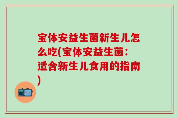 宝体安益生菌新生儿怎么吃(宝体安益生菌:适合新生儿食用的指南) 宝体安益生菌新生儿怎么吃(宝体安益生菌:适合新生儿食用的指南)