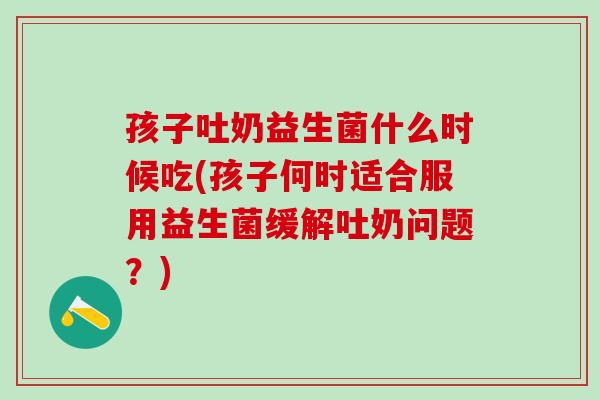 孩子吐奶益生菌什么时候吃(孩子何时适合服用益生菌缓解吐奶问题？)