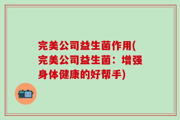 完美公司益生菌作用(完美公司益生菌:增强身体健康的好帮手) 完美公司益生菌作用(完美公司益生菌:增强身体健康的好帮手)