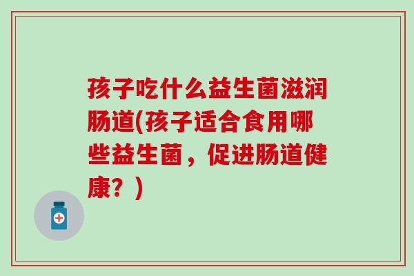 孩子吃什么益生菌滋润肠道(孩子适合食用哪些益生菌，促进肠道健康？)