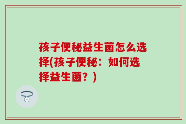 孩子便秘益生菌怎么选择(孩子便秘：如何选择益生菌？)