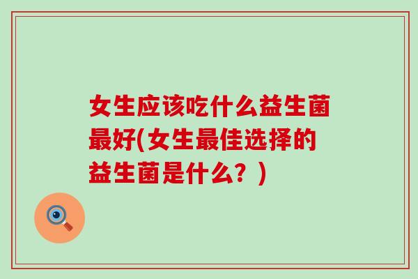 女生应该吃什么益生菌最好(女生最佳选择的益生菌是什么？)