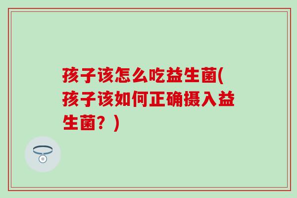 孩子该怎么吃益生菌(孩子该如何正确摄入益生菌？)