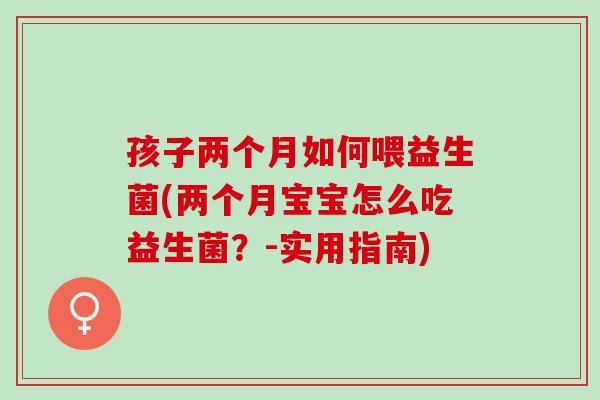 孩子两个月如何喂益生菌(两个月宝宝怎么吃益生菌？-实用指南)