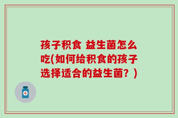 孩子积食 益生菌怎么吃(如何给积食的孩子选择适合的益生菌？)