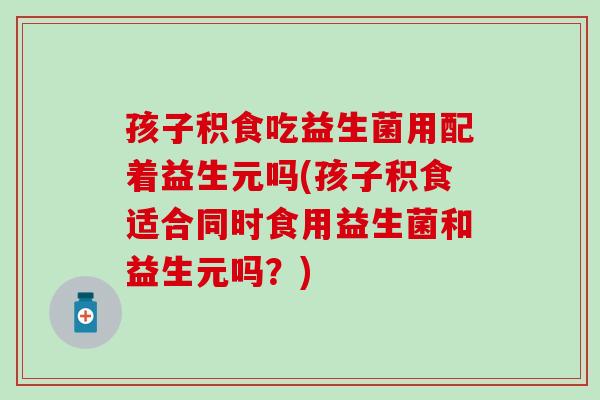 孩子积食吃益生菌用配着益生元吗(孩子积食适合同时食用益生菌和益生元吗？)
