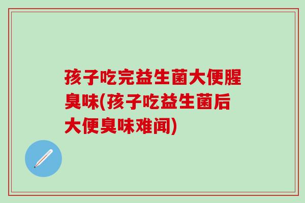 孩子吃完益生菌大便腥臭味(孩子吃益生菌后大便臭味难闻)