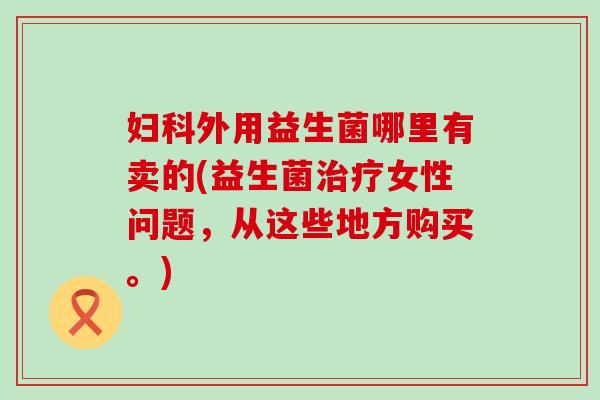 外用益生菌哪里有卖的(益生菌女性问题,从这些地方购买。) 外用益生菌哪里有卖的(益生菌女性问题,从这些地方购买。)