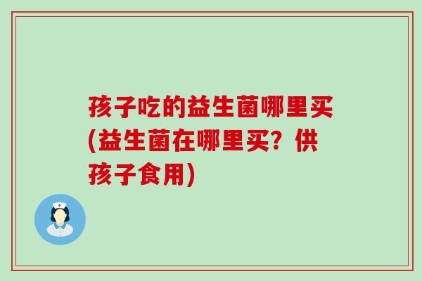 孩子吃的益生菌哪里买(益生菌在哪里买？供孩子食用)