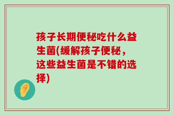 孩子长期便秘吃什么益生菌(缓解孩子便秘，这些益生菌是不错的选择)
