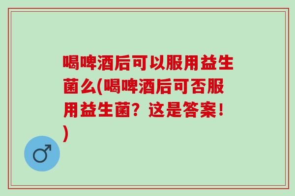 喝啤酒后可以服用益生菌么(喝啤酒后可否服用益生菌？这是答案！)