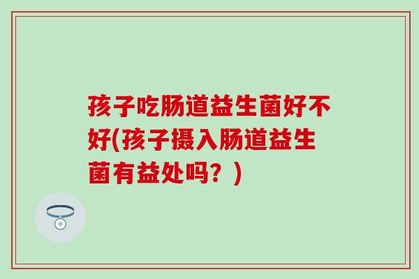 孩子吃肠道益生菌好不好(孩子摄入肠道益生菌有益处吗？)