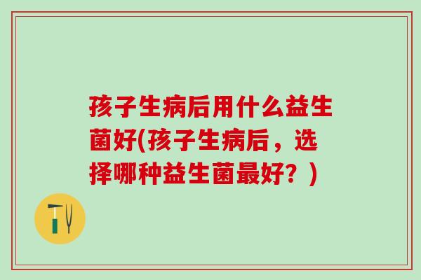 孩子生病后用什么益生菌好(孩子生病后，选择哪种益生菌最好？)