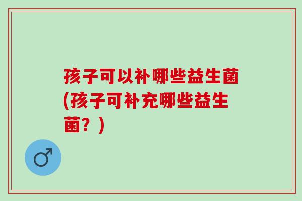 孩子可以补哪些益生菌(孩子可补充哪些益生菌？)