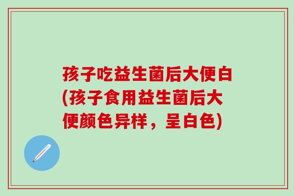 孩子吃益生菌后大便白(孩子食用益生菌后大便颜色异样，呈白色)