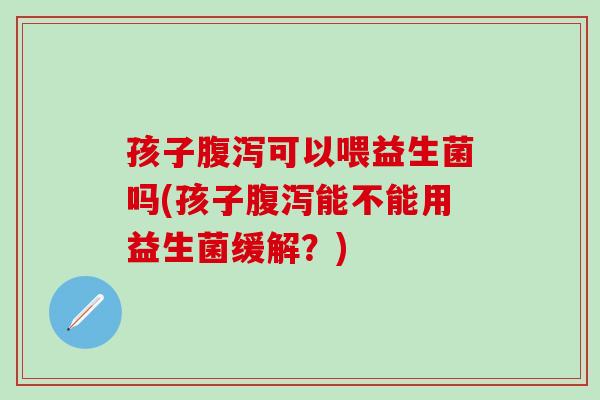 孩子腹泻可以喂益生菌吗(孩子腹泻能不能用益生菌缓解？)