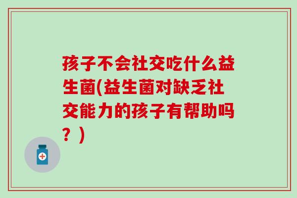 孩子不会社交吃什么益生菌(益生菌对缺乏社交能力的孩子有帮助吗？)