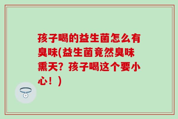 孩子喝的益生菌怎么有臭味(益生菌竟然臭味熏天？孩子喝这个要小心！)
