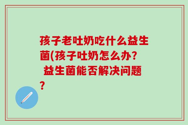 孩子老吐奶吃什么益生菌(孩子吐奶怎么办？ 益生菌能否解决问题？