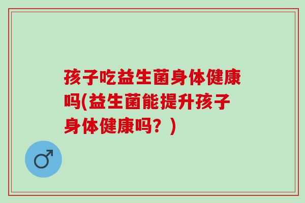 孩子吃益生菌身体健康吗(益生菌能提升孩子身体健康吗？)