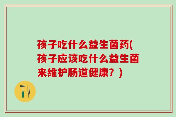 孩子吃什么益生菌药(孩子应该吃什么益生菌来维护肠道健康？)