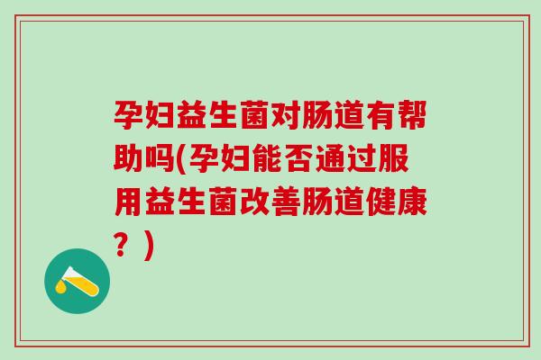 孕妇益生菌对肠道有帮助吗(孕妇能否通过服用益生菌改善肠道健康？)