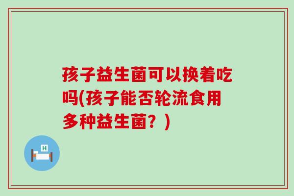 孩子益生菌可以换着吃吗(孩子能否轮流食用多种益生菌？)