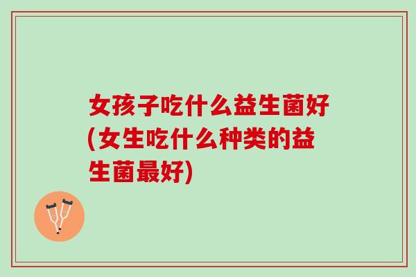 女孩子吃什么益生菌好(女生吃什么种类的益生菌最好)
