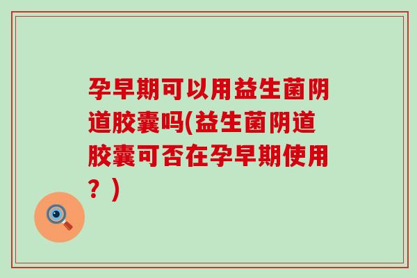 孕早期可以用益生菌阴道胶囊吗(益生菌阴道胶囊可否在孕早期使用？)