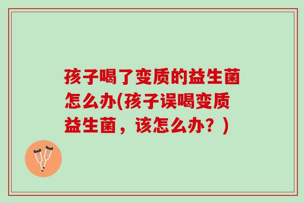 孩子喝了变质的益生菌怎么办(孩子误喝变质益生菌，该怎么办？)